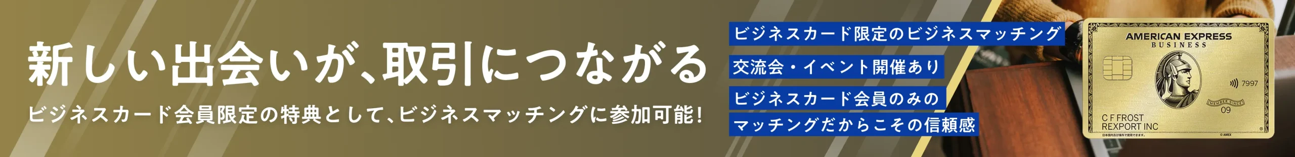 新しい出会いが、取引につながる ビジネスカード会員限定の特典として、ビジネスマッチングに参加可能！ ビジネスカード限定のビジネスマッチング 交流会・イベント開催あり ビジネスカード会員のみのマッチングだからこその信頼感