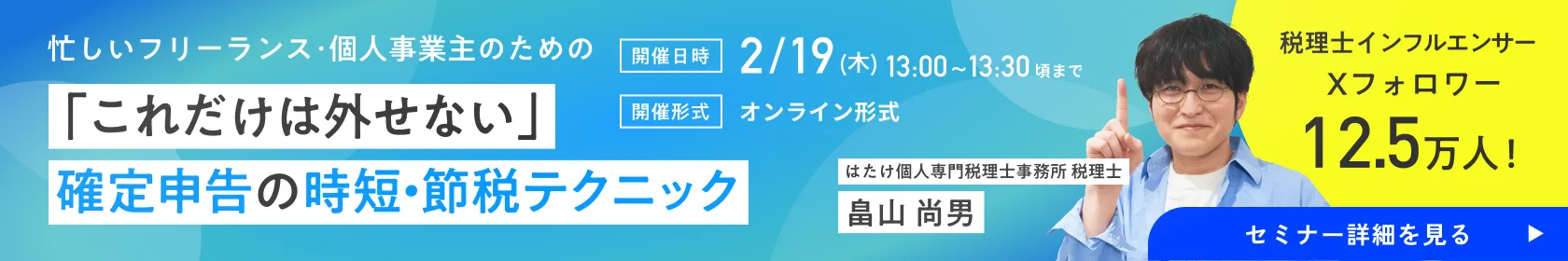 忙しいフリーランス･個人事業主のための「これだけは外せない」確定申告の時短・節税テクニック／開催日時：2/19(木)13:00~13:30頃まで／開催形式：オンライン形式／税理士インフルエンサー Xフォロワー12.5万人！ はたけ個人専門税理士事務所 税理士 畠山 尚男 セミナー詳細を見る