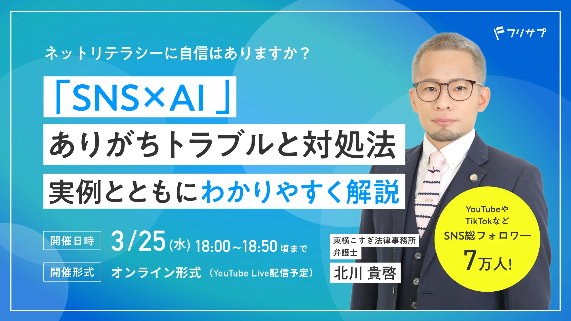 ネットリテラシーに自信はありますか？「SNS×AI」ありがちトラブルと対処法 実例とともにわかりやすく解説［開催日時］3/25（水）18:00〜18:50頃まで［開催形式］オンライン形式（YouTube Live配信予定）　東横こすぎ法律事務所弁護士 北川貴啓 YouTubeやTikTokなどSNS総フォロワー7万人! （フリサプ）