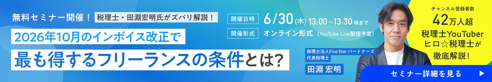 無料セミナー開催！税理士・田淵宏明氏がズバリ解説！2026年10月のインボイス改正で最も得するフリーランスの条件とは？ チャンネル登録者数 42万人超 税理士YouTuberヒロ☆税理士が徹底解説！［開催日時］6/30(火)18:00~18:50頃まで［開催形式］オンライン形式（YouTube Live配信予定）/ 税理士法人Five Star パートナーズ 代表税理士 田淵 宏明｜フリサプ