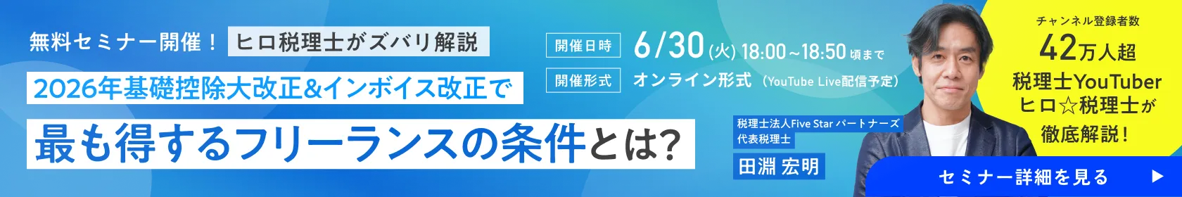 無料セミナー開催！ヒロ税理士がズバリ解説 2026年基礎控除大改正＆インボイス改正で最も得するフリーランスの条件とは？チャンネル登録者数 42万人超 税理士YouTuberヒロ☆税理士が徹底解説！税理士法人Five Star パートナーズ 代表税理士 田淵 宏明［開催日時］6/30(火)18:00~18:50頃まで［開催形式］オンライン形式（YouTube Live配信予定）｜フリサプ