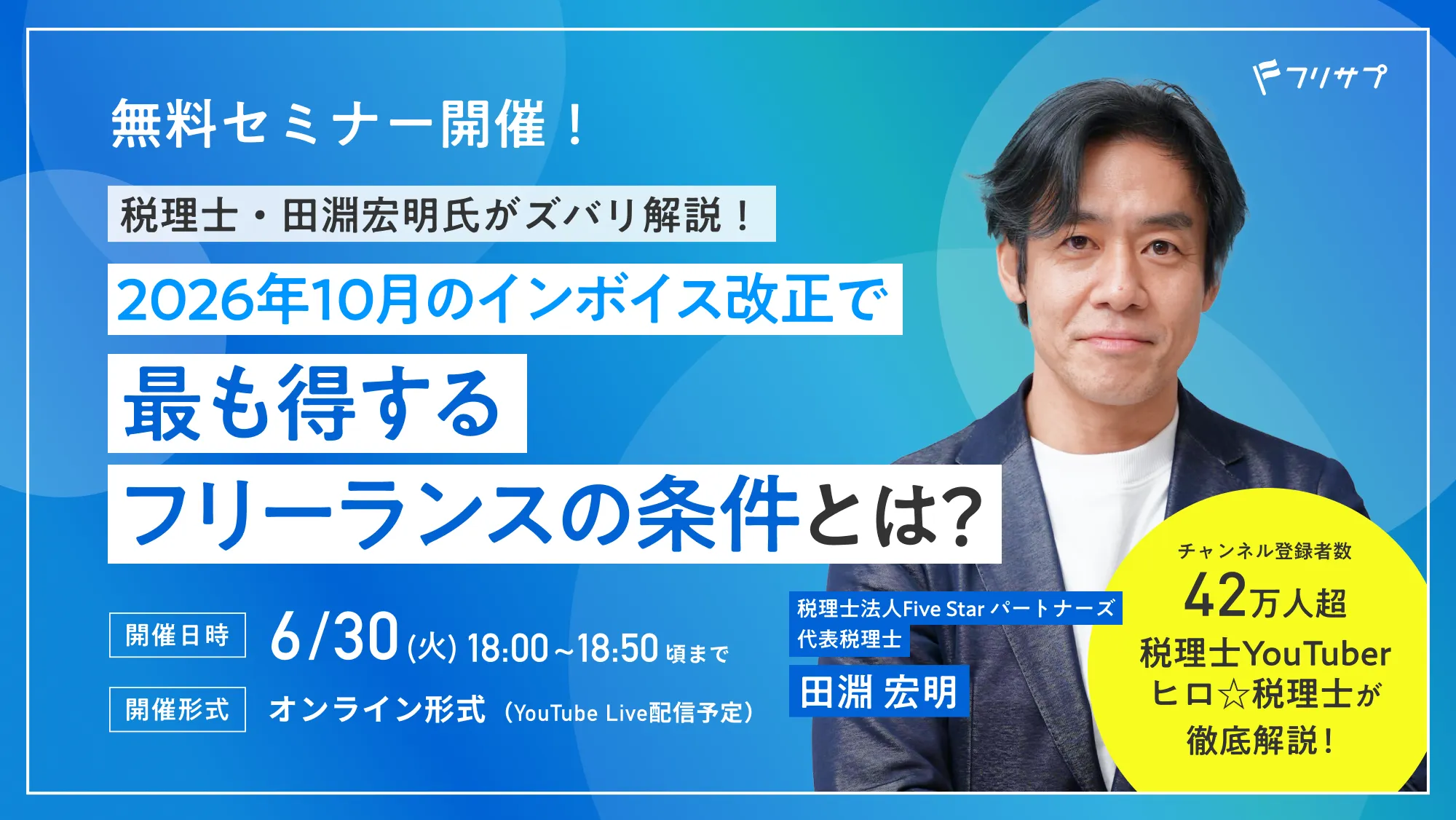 無料セミナー開催！税理士・田淵宏明氏がズバリ解説！2026年10月のインボイス改正で最も得するフリーランスの条件とは？ チャンネル登録者数 42万人超 税理士YouTuberヒロ☆税理士が徹底解説！［開催日時］6/30(火)18:00~18:50頃まで［開催形式］オンライン形式（YouTube Live配信予定）/ 税理士法人Five Star パートナーズ 代表税理士 田淵 宏明