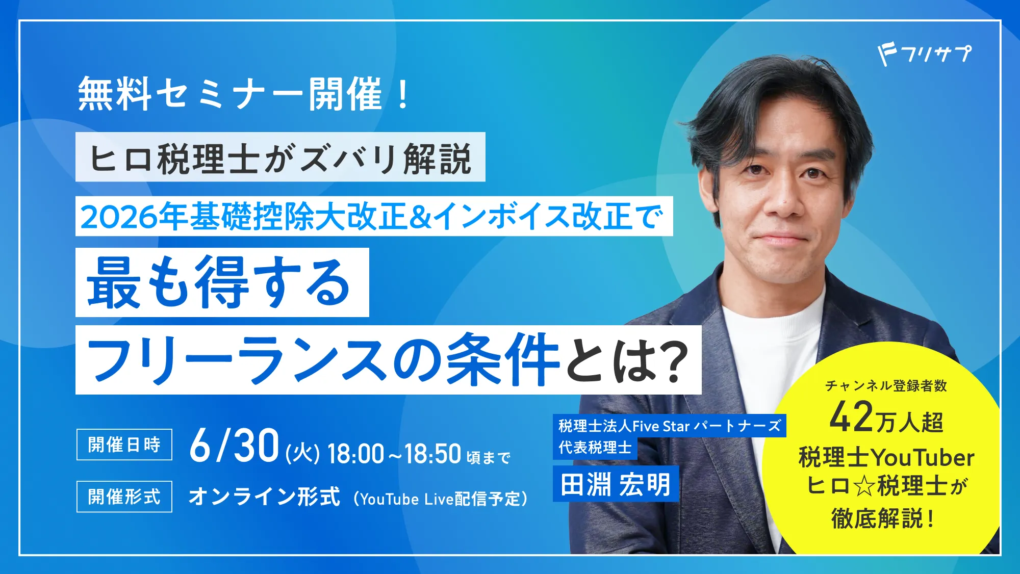 無料セミナー開催！ヒロ税理士がズバリ解説 2026年基礎控除大改正＆インボイス改正で最も得するフリーランスの条件とは？チャンネル登録者数 42万人超 税理士YouTuberヒロ☆税理士が徹底解説！税理士法人Five Star パートナーズ 代表税理士 田淵 宏明［開催日時］6/30(火)18:00~18:50頃まで［開催形式］オンライン形式（YouTube Live配信予定）