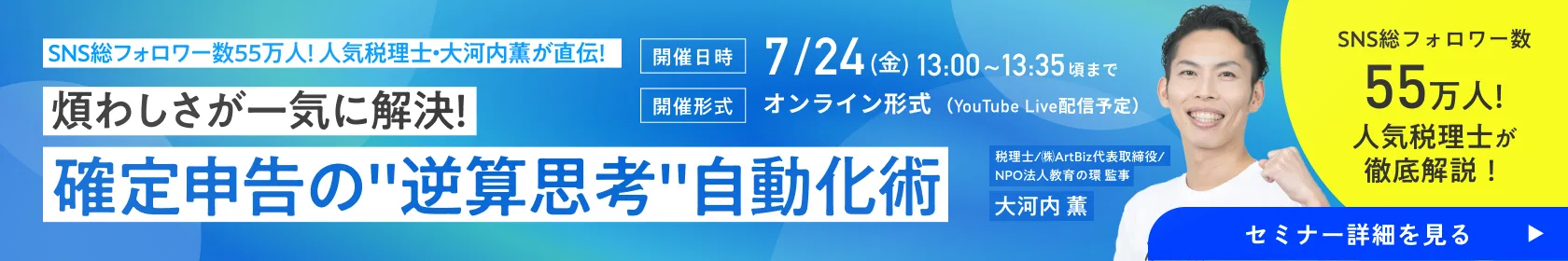 ［無料オンラインセミナー］SNS総フォロワー数55万人！人気税理士・大河内薫が直伝！煩わしさが一気に解決！確定申告の”逆算思考”自動化術 SNS総フォロワー数55万人!人気税理士が徹底解説！税理士/㈱ArtBiz代表取締役/NPO法人教育の環 監事 大河内 薫［開催日時］7/24(金)13:00~13:35頃まで［開催形式］オンライン形式（YouTube Live配信予定）｜フリサプ
