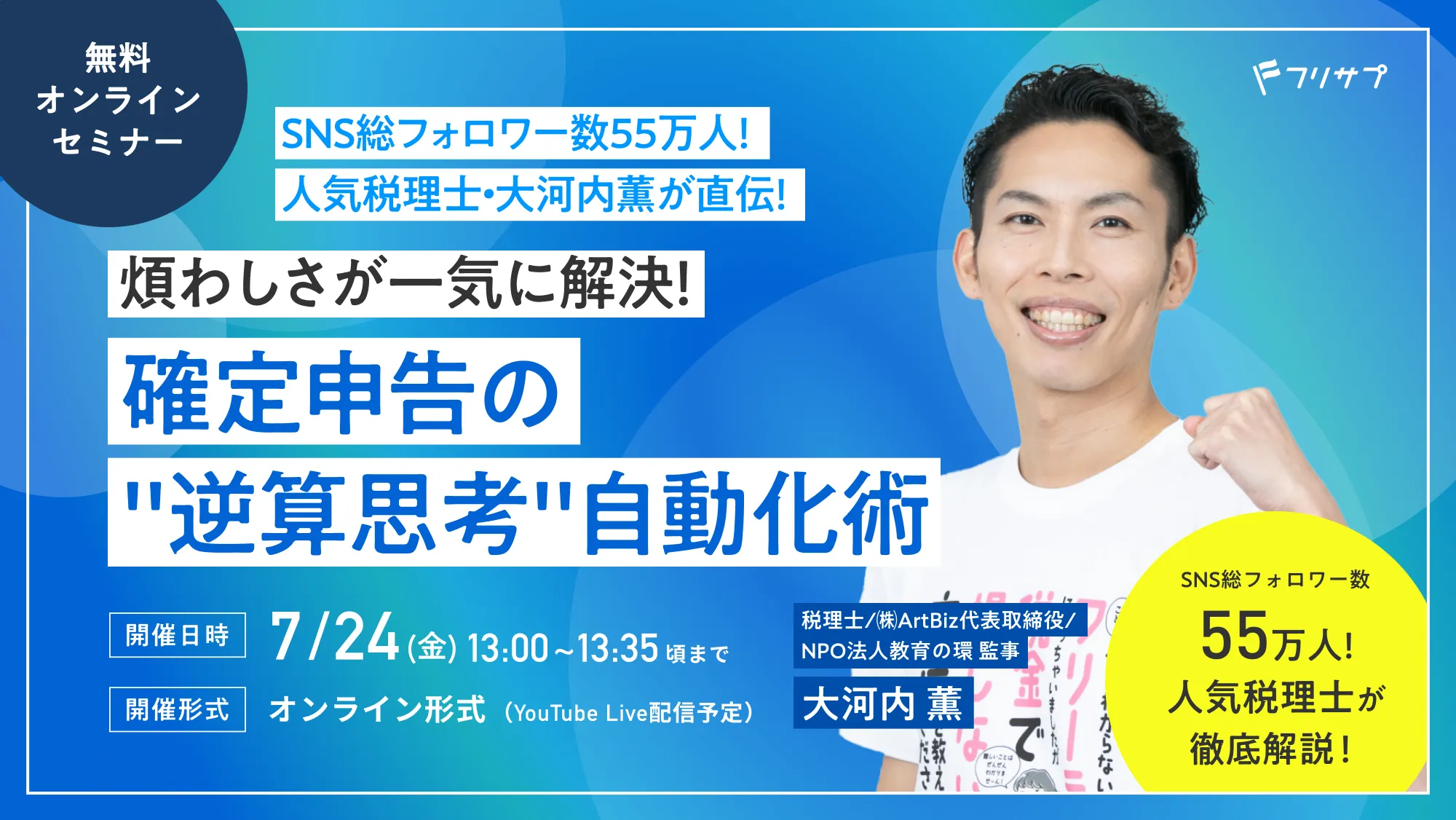 ［無料オンラインセミナー］SNS総フォロワー数55万人！人気税理士・大河内薫が直伝！煩わしさが一気に解決！確定申告の"逆算思考"自動化術 SNS総フォロワー数55万人!人気税理士が徹底解説！税理士/㈱ArtBiz代表取締役/NPO法人教育の環 監事 大河内 薫［開催日時］7/24(金)13:00~13:35頃まで［開催形式］オンライン形式（YouTube Live配信予定）