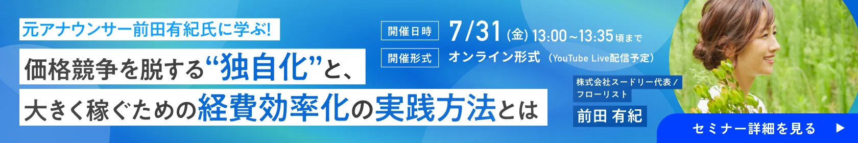 ［無料オンラインセミナー］元アナウンサー前田有紀氏に学ぶ！価格競争を脱する“独自化”と、大きく稼ぐための経費効率化の実践方法とは | 株式会社スードリー代表 / フローリスト 前田 有紀［開催日時］7/31(金) 13:00~13:35頃まで［開催形式］オンライン形式（YouTube Live配信予定）| フリサプ