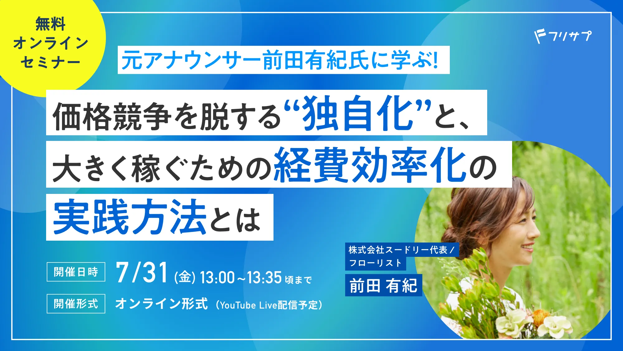 ［無料オンラインセミナー］元アナウンサー前田有紀氏に学ぶ！価格競争を脱する“独自化”と、大きく稼ぐための経費効率化の実践方法とは | 株式会社スードリー代表 / フローリスト 前田 有紀［開催日時］7/31(金) 13:00~13:35頃まで［開催形式］オンライン形式（YouTube Live配信予定）| フリサプ