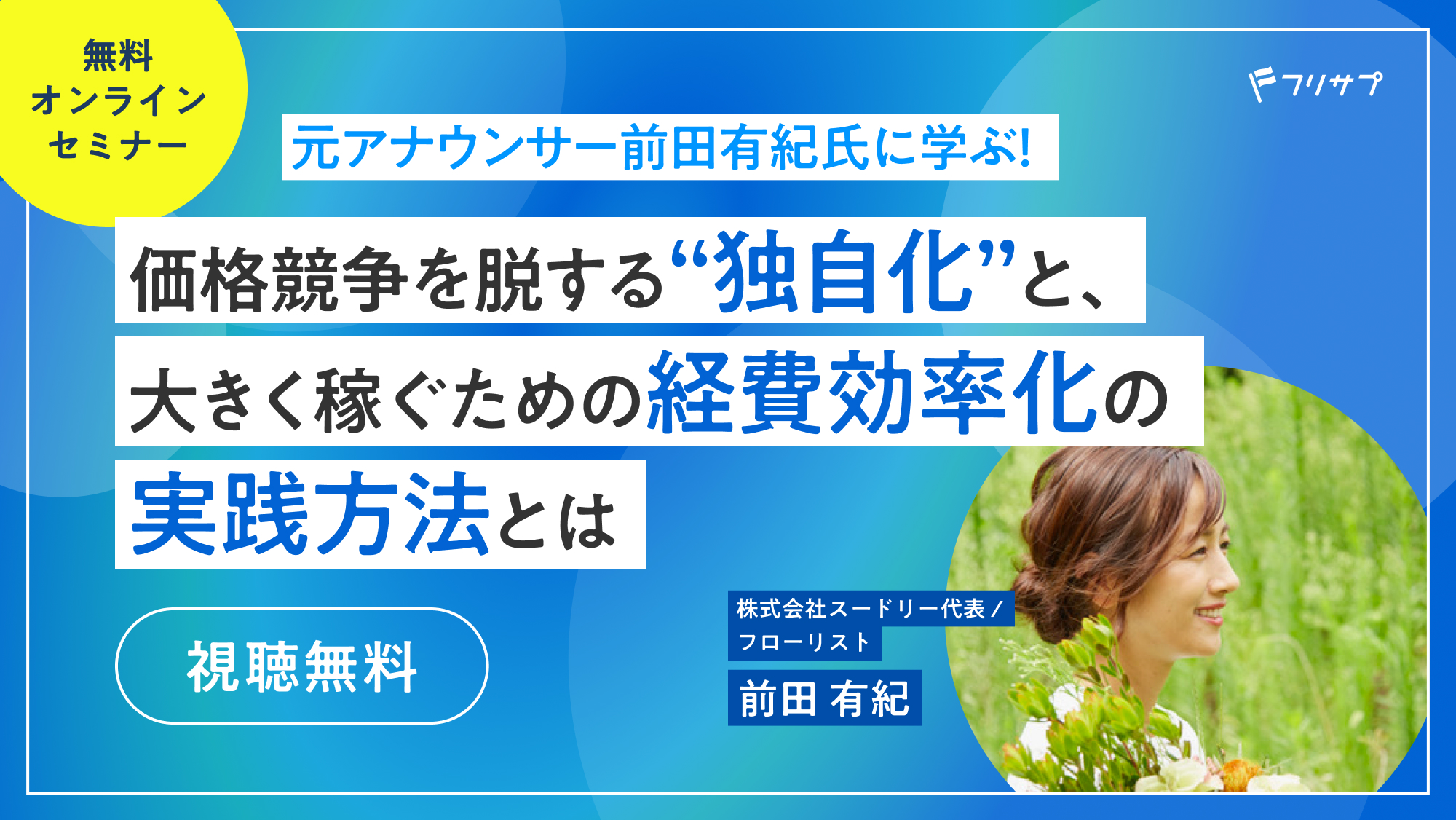 ［無料オンラインセミナー］元アナウンサー前田有紀氏に学ぶ！価格競争を脱する“独自化”と、大きく稼ぐための経費効率化の実践方法とは（視聴無料） | 株式会社スードリー代表 / フローリスト 前田 有紀 | フリサプ