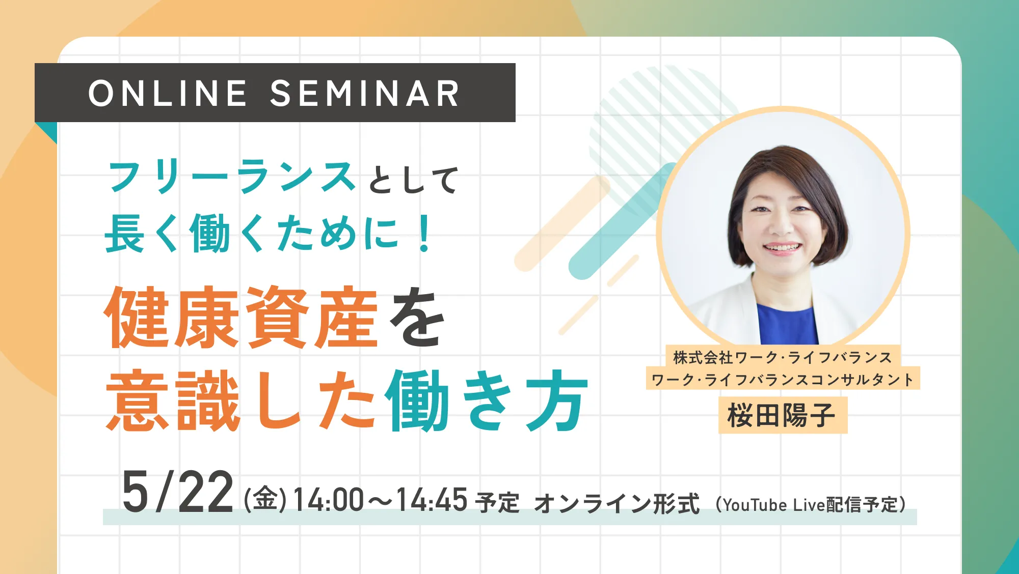 ［ONLINE SEMINAR］フリーランスとして長く働くために！健康資産を意識した働き方 5/22(金)14:00~14:45予定 オンライン形式（YouTube Live配信予定）株式会社ワーク･ライフバランス ワーク･ライフバランスコンサルタント 桜田陽子
