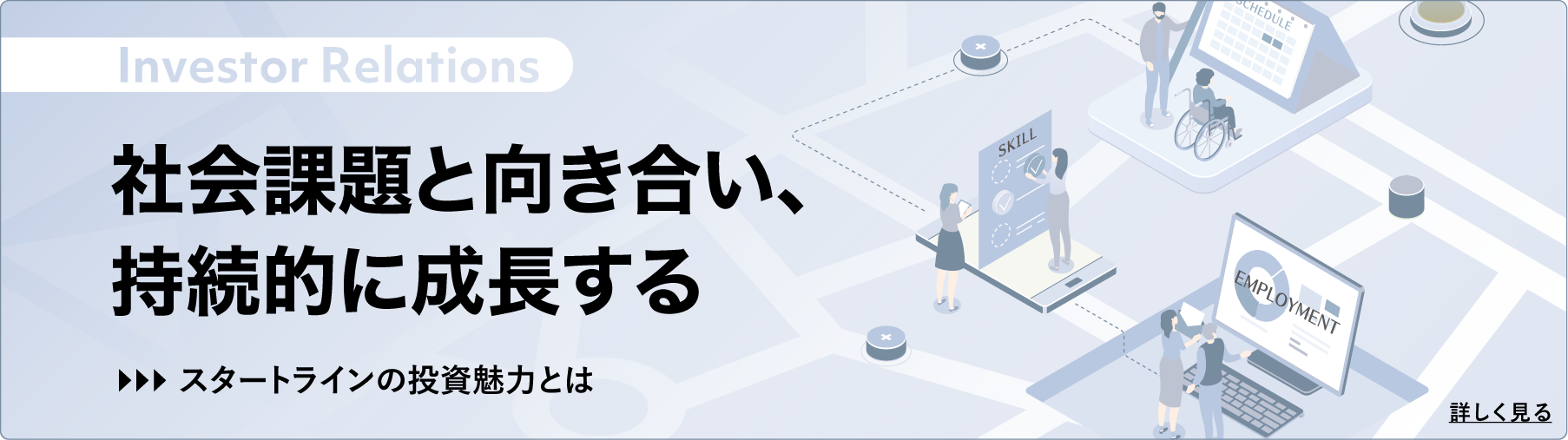 Investor Relations 社会課題と向き合い、持続的に成長する スタートラインの投資魅力とは 2026年3月期 株主通信 詳しく見る
